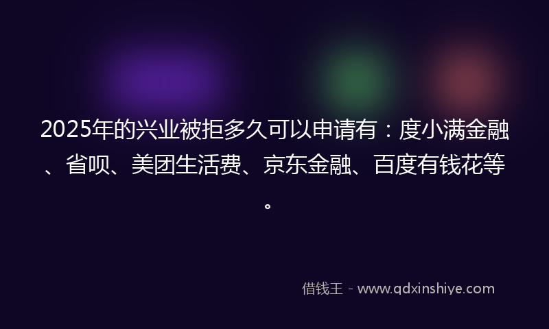 2025年的兴业被拒多久可以申请有：度小满金融、省呗、美团生活费、京东金融、百度有钱花等。
