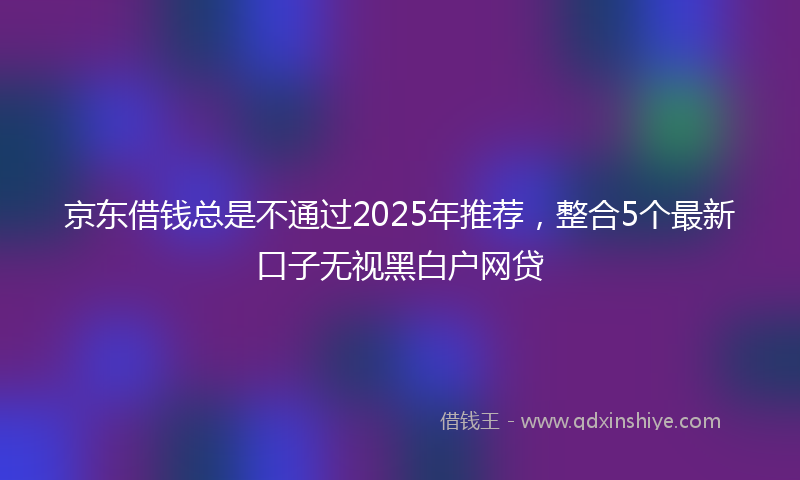 京东借钱总是不通过2025年推荐，整合5个最新口子无视黑白户网贷