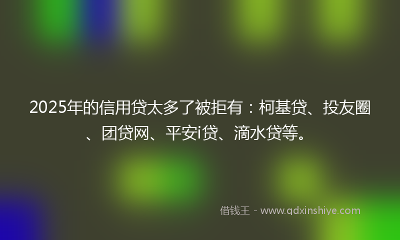 2025年的信用贷太多了被拒有：柯基贷、投友圈、团贷网、平安i贷、滴水贷等。