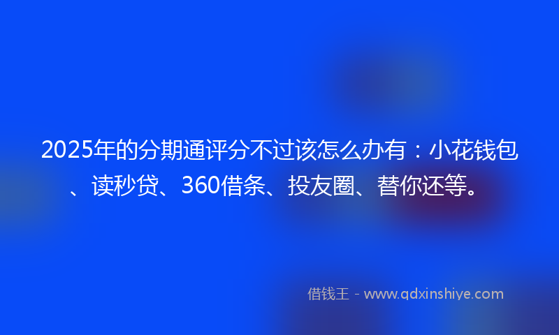 2025年的分期通评分不过该怎么办有：小花钱包、读秒贷、360借条、投友圈、替你还等。