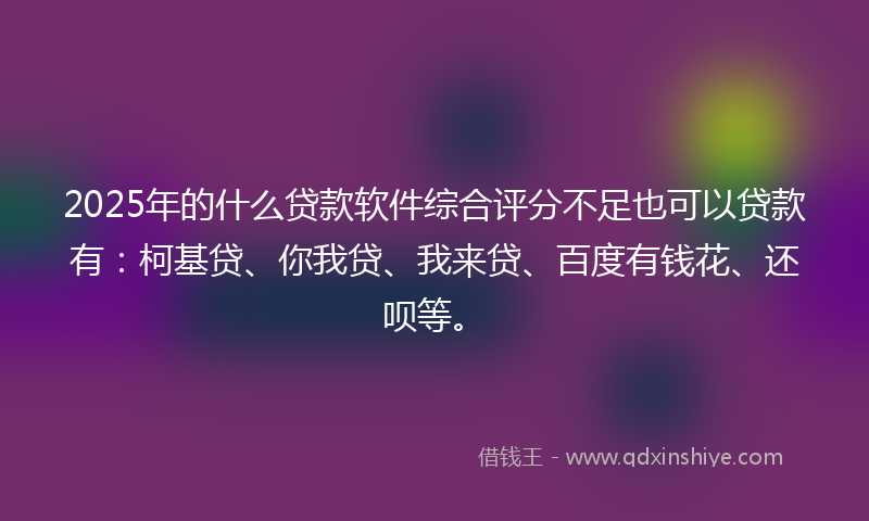 2025年的什么贷款软件综合评分不足也可以贷款有：柯基贷、你我贷、我来贷、百度有钱花、还呗等。