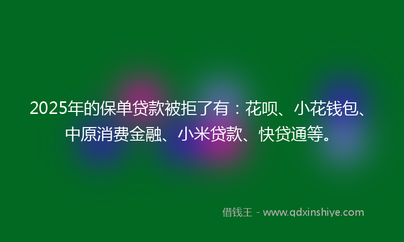 2025年的保单贷款被拒了有：花呗、小花钱包、中原消费金融、小米贷款、快贷通等。