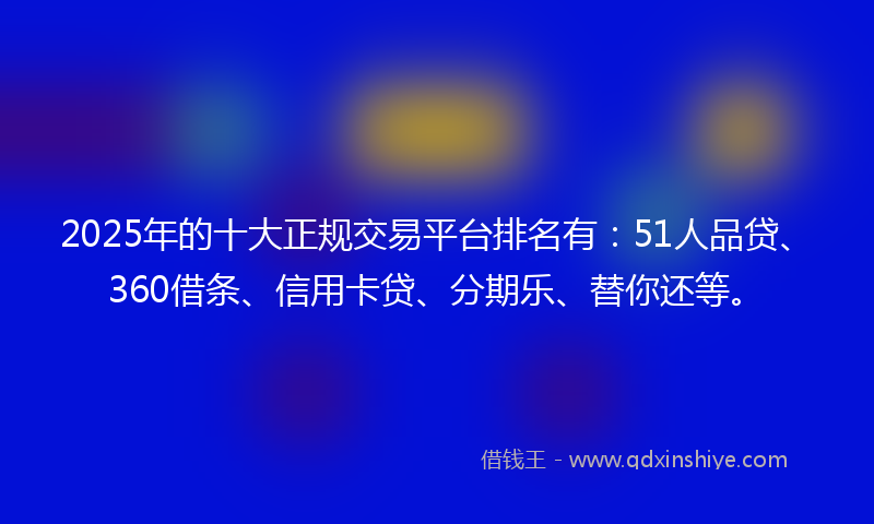 2025年的十大正规交易平台排名有：51人品贷、360借条、信用卡贷、分期乐、替你还等。