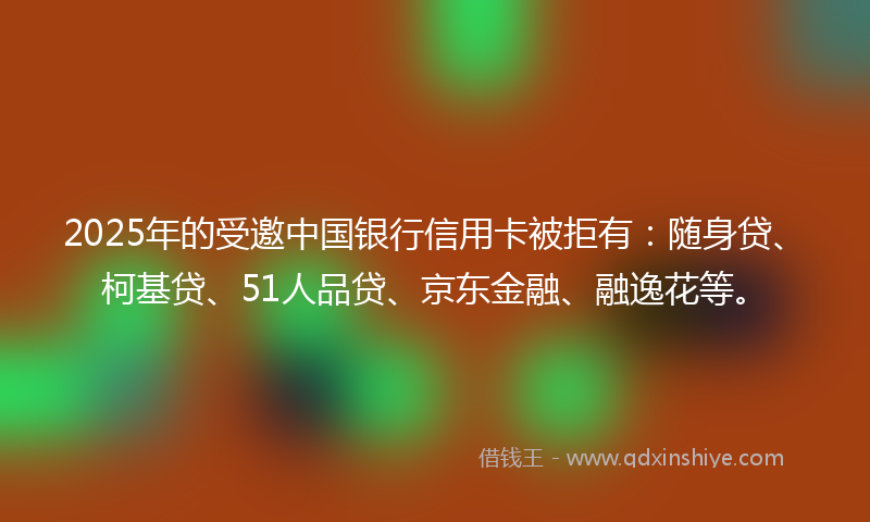 2025年的受邀中国银行信用卡被拒有：随身贷、柯基贷、51人品贷、京东金融、融逸花等。