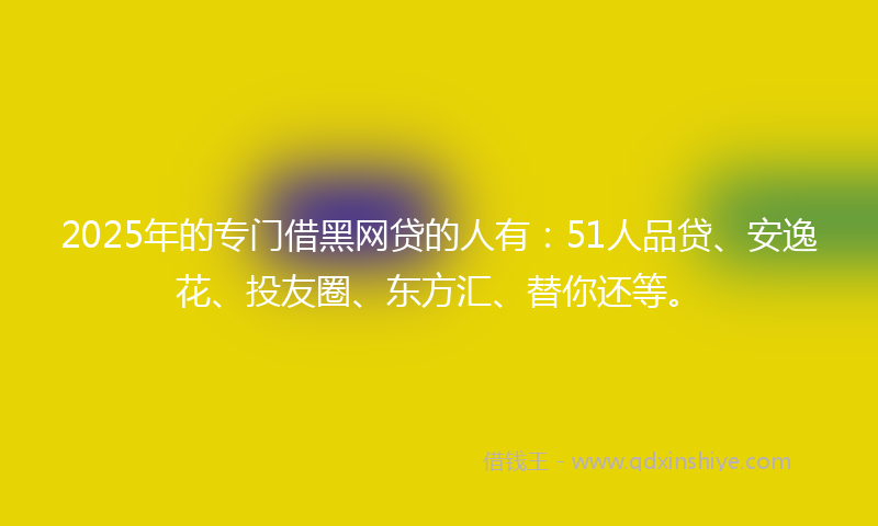 2025年的专门借黑网贷的人有：51人品贷、安逸花、投友圈、东方汇、替你还等。