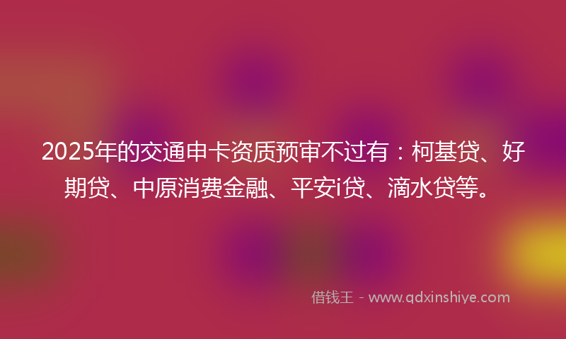 2025年的交通申卡资质预审不过有：柯基贷、好期贷、中原消费金融、平安i贷、滴水贷等。