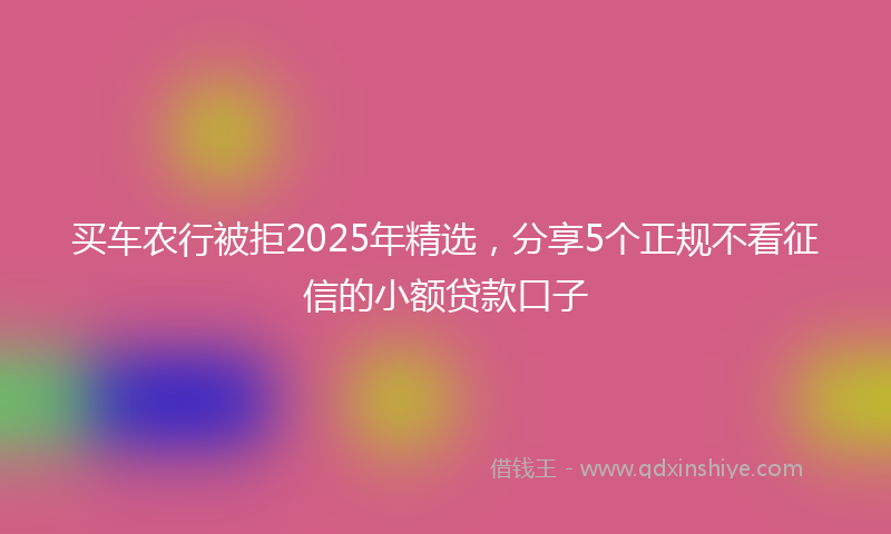 买车农行被拒2025年精选，分享5个正规不看征信的小额贷款口子
