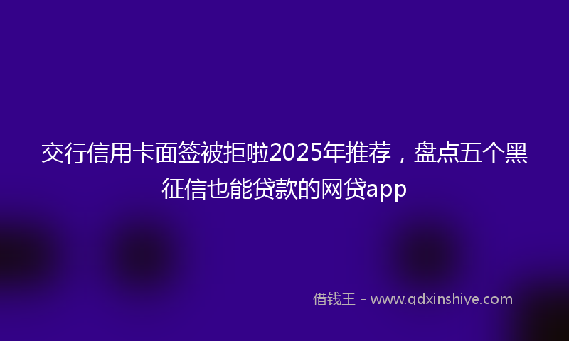 交行信用卡面签被拒啦2025年推荐，盘点五个黑征信也能贷款的网贷app