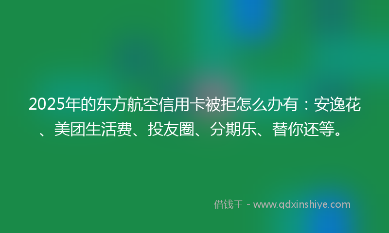 2025年的东方航空信用卡被拒怎么办有：安逸花、美团生活费、投友圈、分期乐、替你还等。