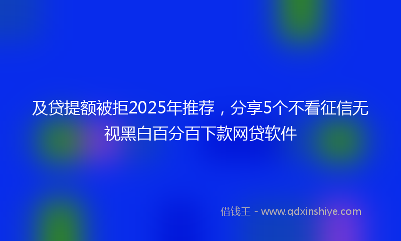 及贷提额被拒2025年推荐，分享5个不看征信无视黑白百分百下款网贷软件