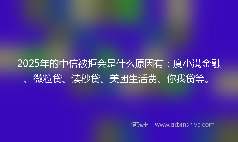 2025年的中信被拒会是什么原因有：度小满金融、微粒贷、读秒贷、美团生活费、你我贷等。