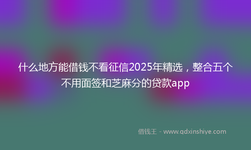什么地方能借钱不看征信2025年精选，整合五个不用面签和芝麻分的贷款app