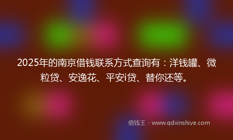 2025年的南京借钱联系方式查询有：洋钱罐、微粒贷、安逸花、平安i贷、替你还等。