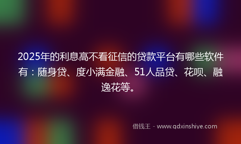 2025年的利息高不看征信的贷款平台有哪些软件有：随身贷、度小满金融、51人品贷、花呗、融逸花等。