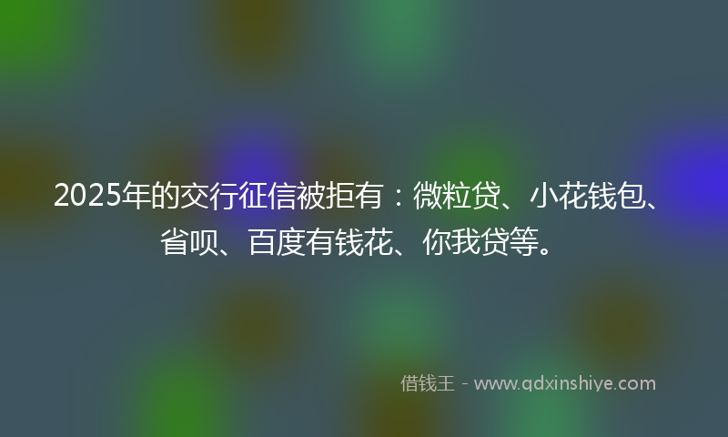 2025年的交行征信被拒有：微粒贷、小花钱包、省呗、百度有钱花、你我贷等。