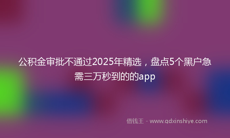 公积金审批不通过2025年精选，盘点5个黑户急需三万秒到的的app