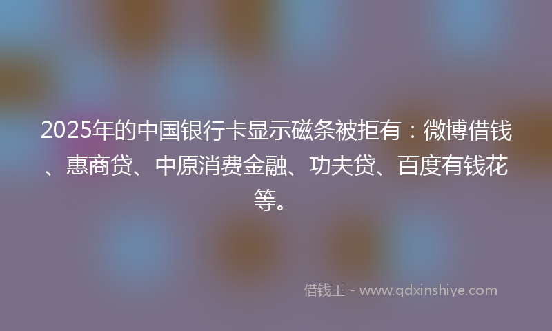 2025年的中国银行卡显示磁条被拒有：微博借钱、惠商贷、中原消费金融、功夫贷、百度有钱花等。