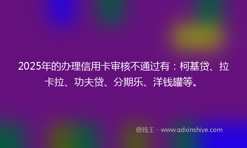 2025年的办理信用卡审核不通过有：柯基贷、拉卡拉、功夫贷、分期乐、洋钱罐等。