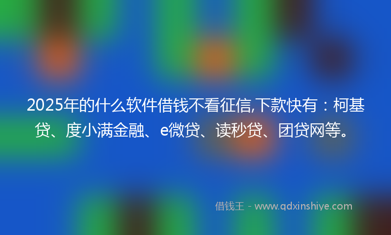 2025年的什么软件借钱不看征信,下款快有：柯基贷、度小满金融、e微贷、读秒贷、团贷网等。
