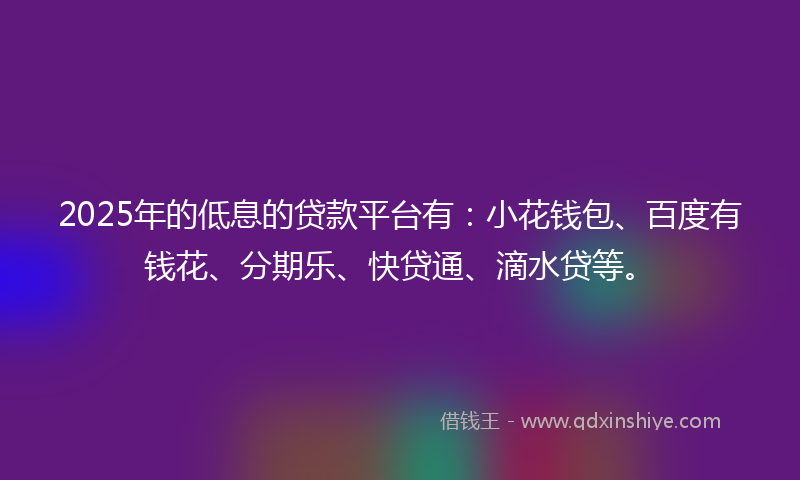 2025年的低息的贷款平台有:小花钱包、百度有钱花、分期乐、快贷通、滴水贷等。