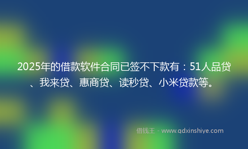2025年的借款软件合同已签不下款有：51人品贷、我来贷、惠商贷、读秒贷、小米贷款等。