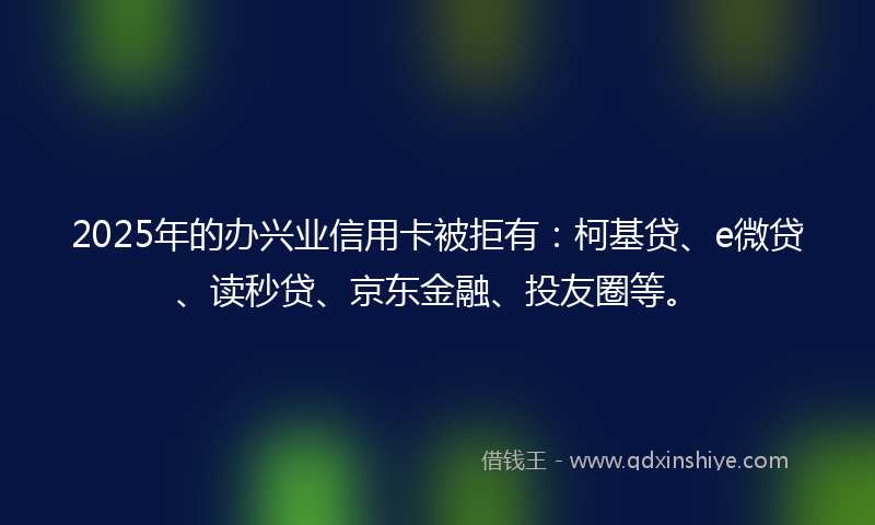 2025年的办兴业信用卡被拒有：柯基贷、e微贷、读秒贷、京东金融、投友圈等。