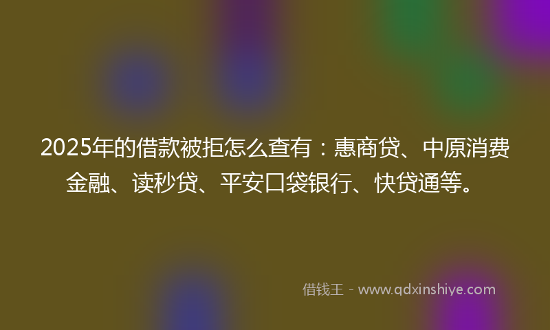 2025年的借款被拒怎么查有：惠商贷、中原消费金融、读秒贷、平安口袋银行、快贷通等。