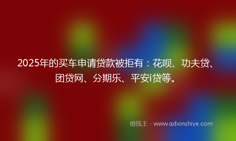 2025年的买车申请贷款被拒有：花呗、功夫贷、团贷网、分期乐、平安i贷等。