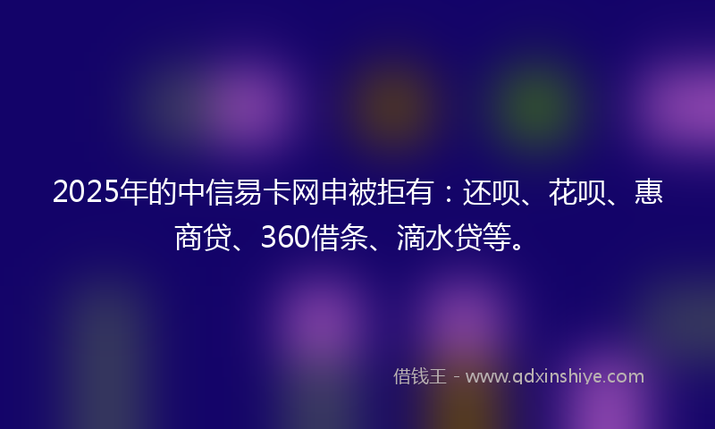 2025年的中信易卡网申被拒有：还呗、花呗、惠商贷、360借条、滴水贷等。
