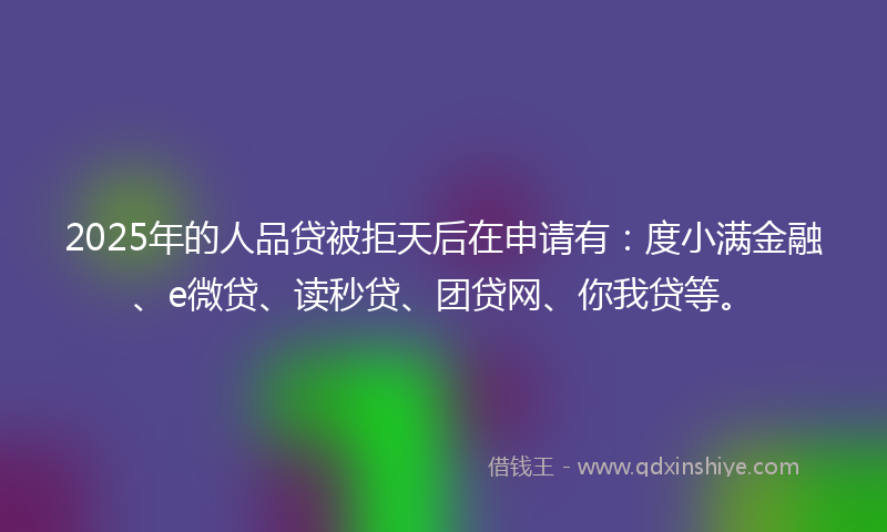 2025年的人品贷被拒天后在申请有:度小满金融、e微贷、读秒贷、团贷网、你我贷等。