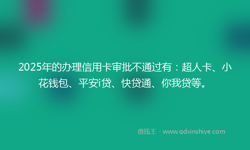 2025年的办理信用卡审批不通过有：超人卡、小花钱包、平安i贷、快贷通、你我贷等。