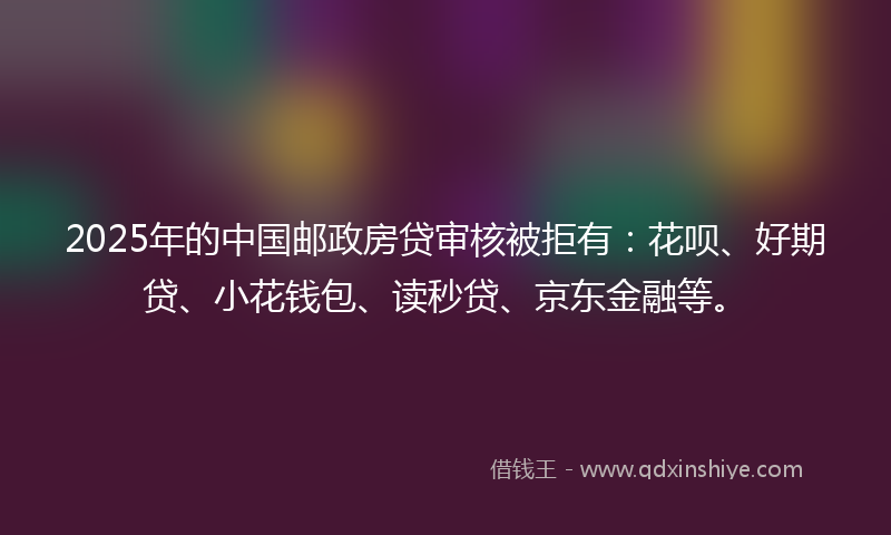 2025年的中国邮政房贷审核被拒有：花呗、好期贷、小花钱包、读秒贷、京东金融等。