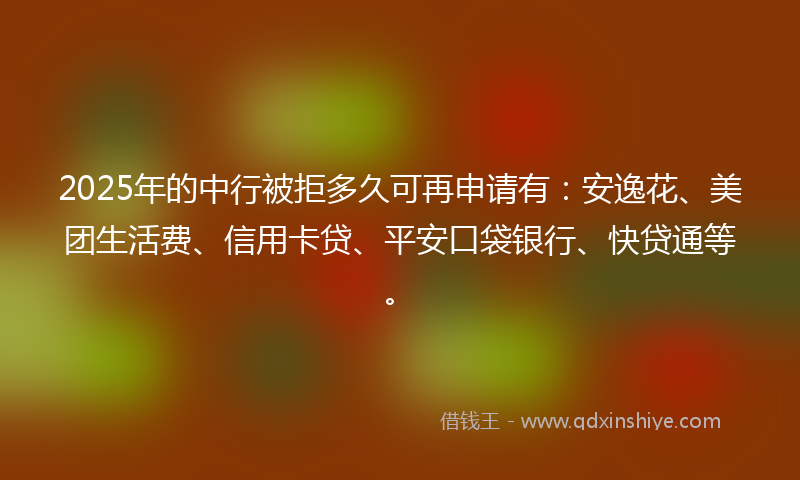 2025年的中行被拒多久可再申请有：安逸花、美团生活费、信用卡贷、平安口袋银行、快贷通等。
