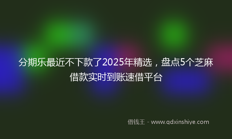 分期乐最近不下款了2025年精选，盘点5个芝麻借款实时到账速借平台