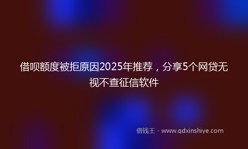 借呗额度被拒原因2025年推荐，分享5个网贷无视不查征信软件