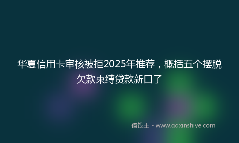 华夏信用卡审核被拒2025年推荐，概括五个摆脱欠款束缚贷款新口子