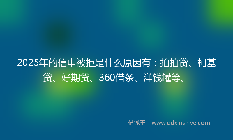 2025年的信申被拒是什么原因有：拍拍贷、柯基贷、好期贷、360借条、洋钱罐等。