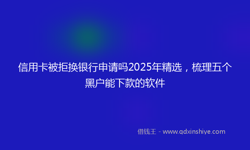 信用卡被拒换银行申请吗2025年精选，梳理五个黑户能下款的软件