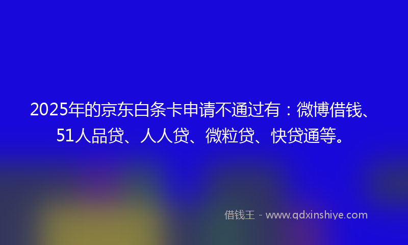 2025年的京东白条卡申请不通过有：微博借钱、51人品贷、人人贷、微粒贷、快贷通等。