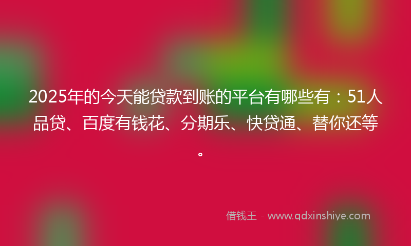 2025年的今天能贷款到账的平台有哪些有：51人品贷、百度有钱花、分期乐、快贷通、替你还等。