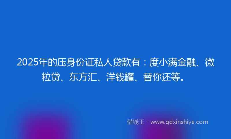 2025年的压身份证私人贷款有：度小满金融、微粒贷、东方汇、洋钱罐、替你还等。