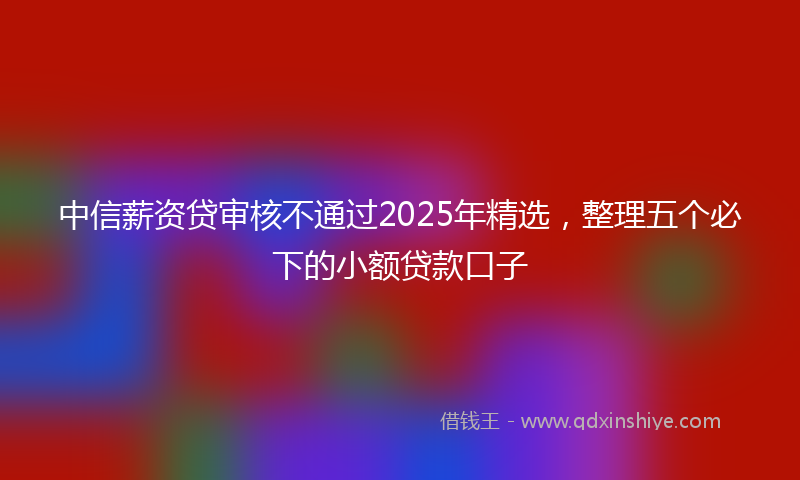 中信薪资贷审核不通过2025年精选，整理五个必下的小额贷款口子