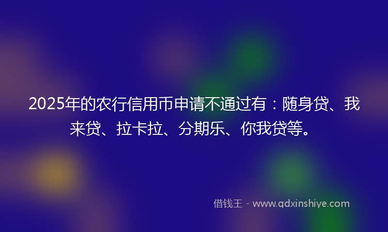 2025年的农行信用币申请不通过有：随身贷、我来贷、拉卡拉、分期乐、你我贷等。