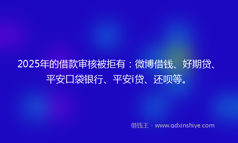 2025年的借款审核被拒有：微博借钱、好期贷、平安口袋银行、平安i贷、还呗等。