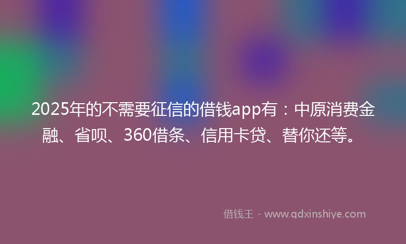 2025年的不需要征信的借钱app有：中原消费金融、省呗、360借条、信用卡贷、替你还等。