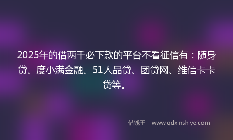2025年的借两千必下款的平台不看征信有：随身贷、度小满金融、51人品贷、团贷网、维信卡卡贷等。