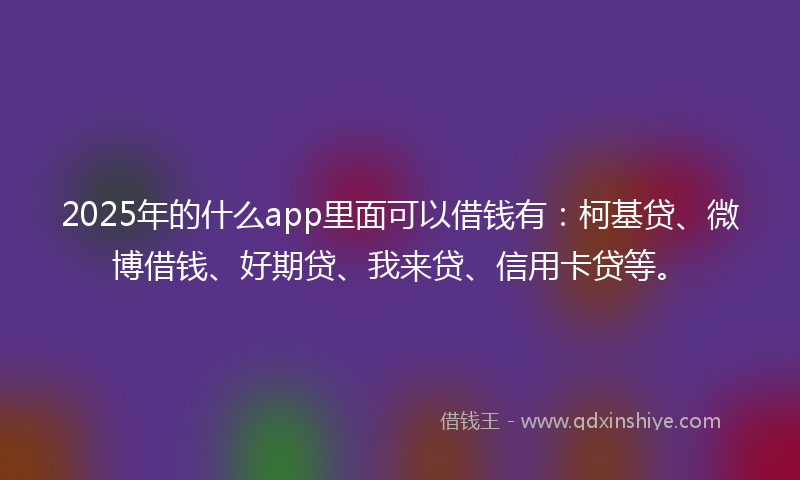 2025年的什么app里面可以借钱有：柯基贷、微博借钱、好期贷、我来贷、信用卡贷等。