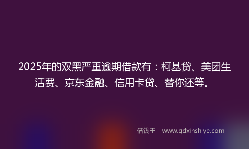 2025年的双黑严重逾期借款有：柯基贷、美团生活费、京东金融、信用卡贷、替你还等。