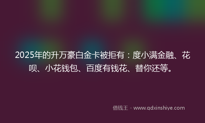 2025年的升万豪白金卡被拒有：度小满金融、花呗、小花钱包、百度有钱花、替你还等。