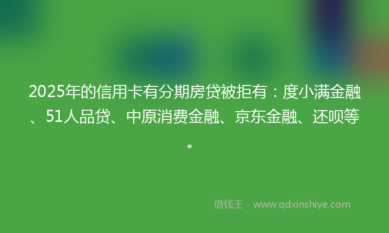 2025年的信用卡有分期房贷被拒有：度小满金融、51人品贷、中原消费金融、京东金融、还呗等。
